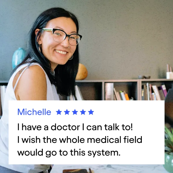 Customer testimonial: Michelle (5 stars)
"I have a doctor I can talk to!
I wish the whole medical field would go to this system."