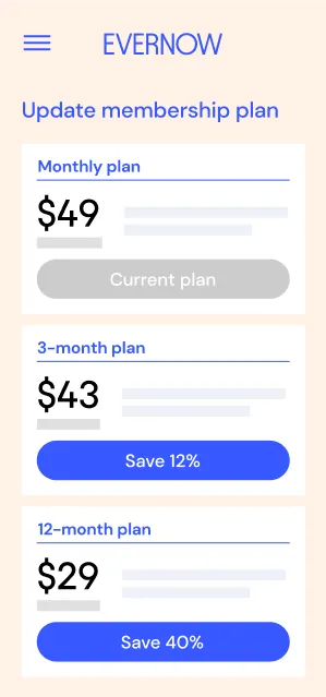 Evernow's mobile app screen that says "Update membership plan"
Monthly plan: $49/mo 
Disabled button says: Current plan
3-month plan: $43/mo
Button says" Save 12%"
12-month plan: $29/mo
Button says: "Save 40%"
