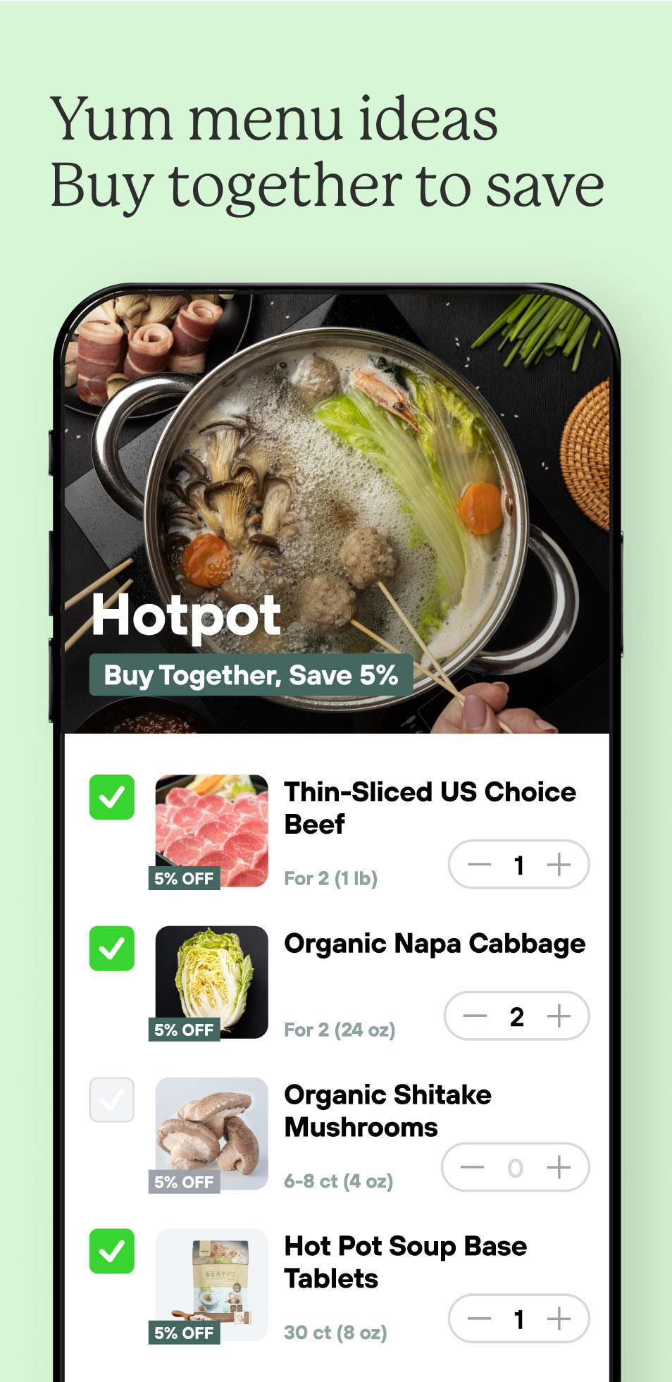 Yum menu ideas
Buy together to save
Hotpot: Buy items together, save 5%
Thin-sliced US choice beef (5% off) - 1 ct
Organic napa cabbage (5% off) - 2 ct
Organic shitake mushrooms (5% off) - 0 ct (unchecked)
Hot pot soup base tablets (5% off) - 1 ct